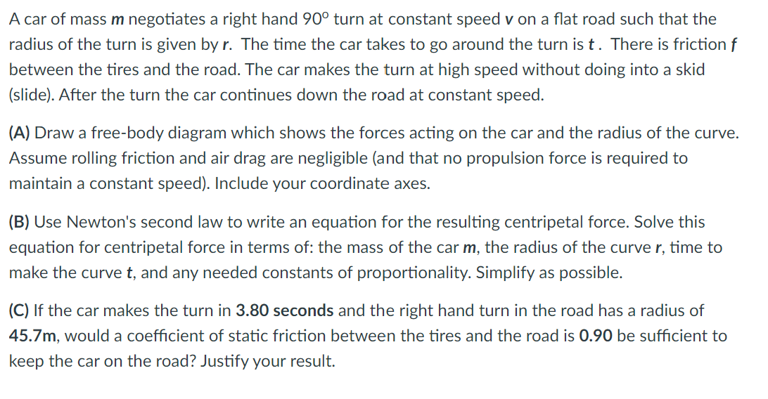 A car of mass m negotiates a right hand 90° turn at constant speed v on a flat road such that the
radius of the turn is given by r. The time the car takes to go around the turn is t. There is friction f
between the tires and the road. The car makes the turn at high speed without doing into a skid
(slide). After the turn the car continues down the road at constant speed.
(A) Draw a free-body diagram which shows the forces acting on the car and the radius of the curve.
Assume rolling friction and air drag are negligible (and that no propulsion force is required to
maintain a constant speed). Include your coordinate axes.
(B) Use Newton's second law to write an equation for the resulting centripetal force. Solve this
equation for centripetal force in terms of: the mass of the car m, the radius of the curve r, time to
make the curve t, and any needed constants of proportionality. Simplify as possible.
(C) If the car makes the turn in 3.80 seconds and the right hand turn in the road has a radius of
45.7m, would a coefficient of static friction between the tires and the road is 0.90 be sufficient to
keep the car on the road? Justify your result.