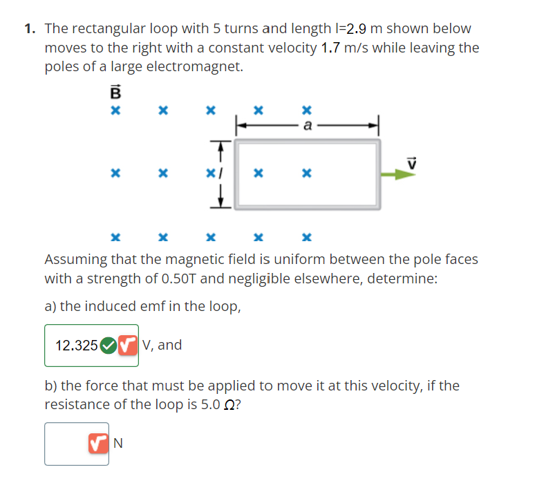 1. The rectangular loop with 5 turns and length 1-2.9 m shown below
moves to the right with a constant velocity 1.7 m/s while leaving the
poles of a large electromagnet.
B
X
12.325
X
X
X
N
X
V, and
T
x/
X
X
a
X
X
X
Assuming that the magnetic field is uniform between the pole faces
with a strength of 0.50T and negligible elsewhere, determine:
a) the induced emf in the loop,
X
V
b) the force that must be applied to move it at this velocity, if the
resistance of the loop is 5.0 ?