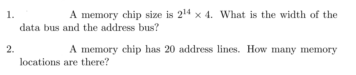 1.
2.
A memory chip size is 2¹4 × 4. What is the width of the
data bus and the address bus?
A memory chip has 20 address lines. How many memory
locations are there?