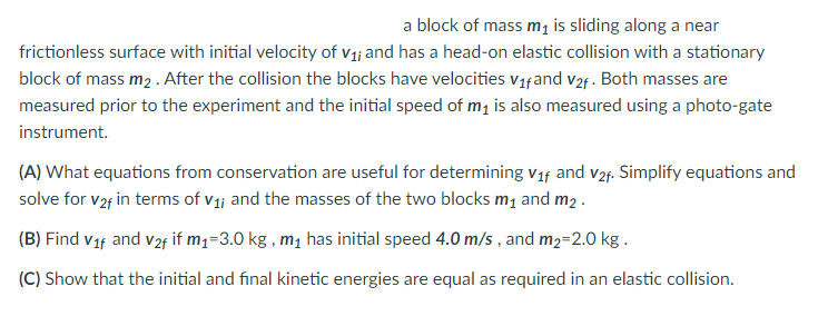 a block of mass m₁ is sliding along a near
frictionless surface with initial velocity of v₁; and has a head-on elastic collision with a stationary
block of mass m₂. After the collision the blocks have velocities V₁fand v₂f. Both masses are
measured prior to the experiment and the initial speed of m₁ is also measured using a photo-gate
instrument.
(A) What equations from conservation are useful for determining V₁f and v2f. Simplify equations and
solve for v2f in terms of v₁; and the masses of the two blocks m₁ and m2.
(B) Find v₁f and v2f if m₁=3.0 kg, m₁ has initial speed 4.0 m/s, and m₂=2.0 kg.
(C) Show that the initial and final kinetic energies are equal as required in an elastic collision.