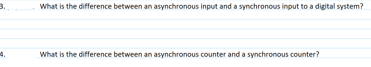 3.
4.
What is the difference between an asynchronous input and a synchronous input to a digital system?
What is the difference between an asynchronous counter and a synchronous counter?