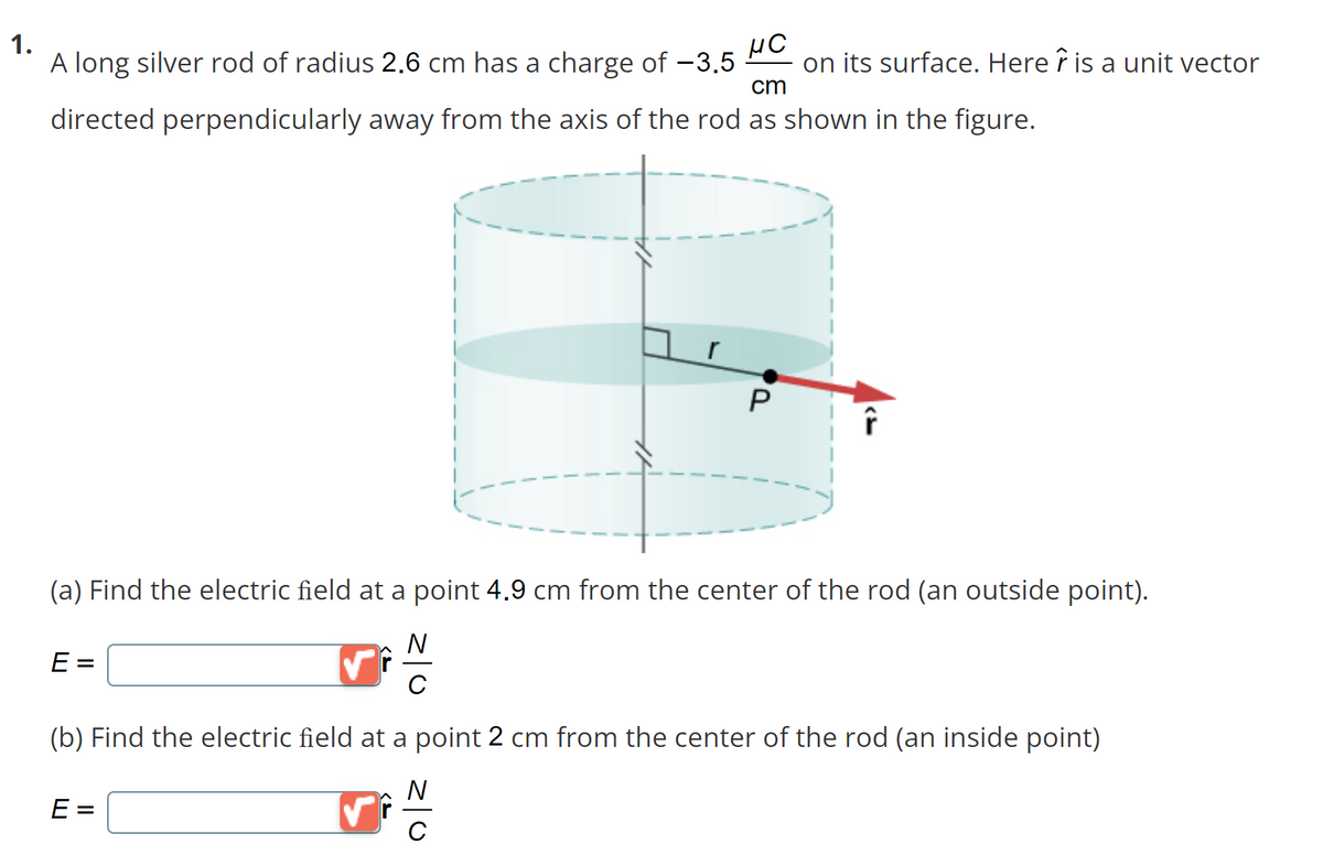 1.
cm
HC
A long silver rod of radius 2.6 cm has a charge of −3.5 on its surface. Here is a unit vector
directed perpendicularly away from the axis of the rod as shown in the figure.
E=
P
(a) Find the electric field at a point 4.9 cm from the center of the rod (an outside point).
N
Î
E=
(b) Find the electric field at a point 2 cm from the center of the rod (an inside point)
N
с