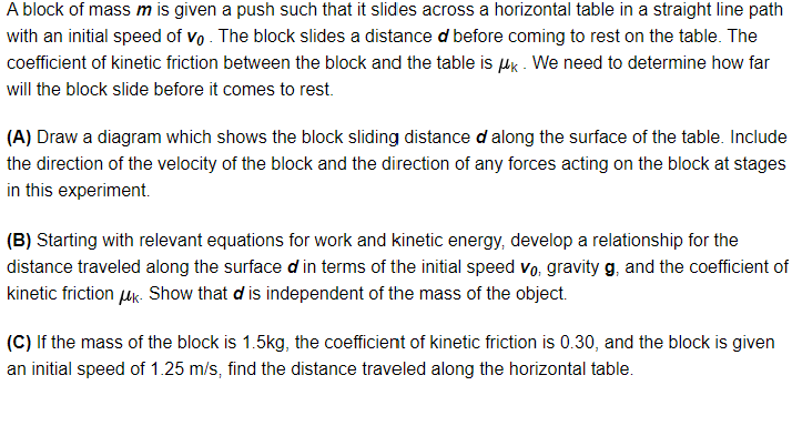A block of mass m is given a push such that it slides across a horizontal table in a straight line path
with an initial speed of vo. The block slides a distance d before coming to rest on the table. The
coefficient of kinetic friction between the block and the table is k. We need to determine how far
will the block slide before it comes to rest.
(A) Draw a diagram which shows the block sliding distance d along the surface of the table. Include
the direction of the velocity of the block and the direction of any forces acting on the block at stages
in this experiment.
(B) Starting with relevant equations for work and kinetic energy, develop a relationship for the
distance traveled along the surface d in terms of the initial speed vo. gravity g, and the coefficient of
kinetic friction μk. Show that d is independent of the mass of the object.
(C) If the mass of the block is 1.5kg, the coefficient of kinetic friction is 0.30, and the block is given
an initial speed of 1.25 m/s, find the distance traveled along the horizontal table.