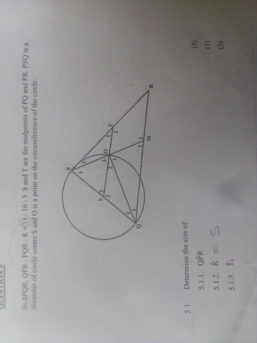In APQR, QPR: PQR R= 15: 16:5 S and T are the midpoints of PQ and PR. PSQ is a
diameter of circle centre S and O is a point on the circumference of the circle.
5.1.
Determine the size of:
5.1.1. QPR
(3)
5.1.2. R= S
(1)
5.1.3. T
(3)

