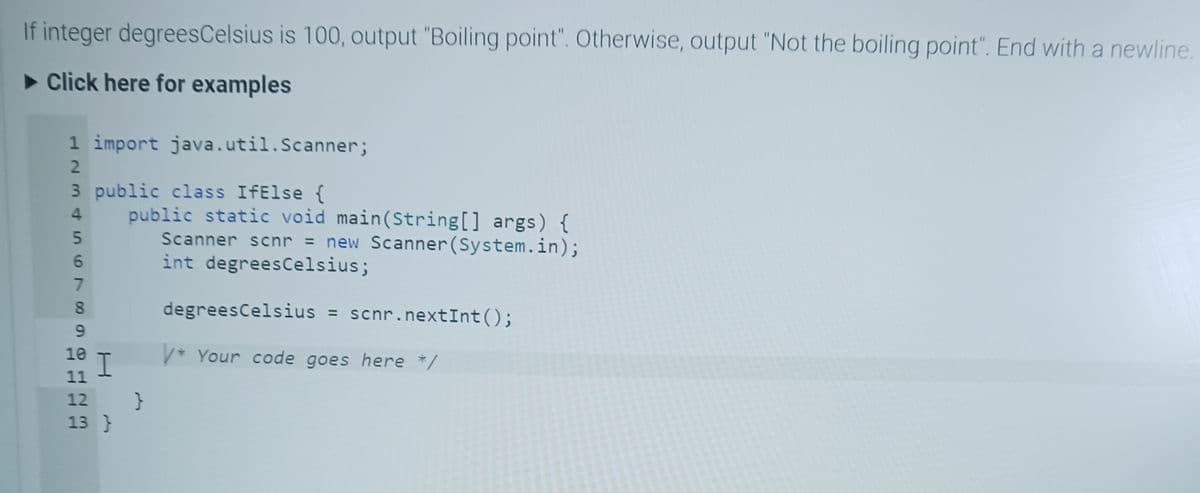 If integer degrees Celsius is 100, output "Boiling point". Otherwise, output "Not the boiling point". End with a newline.
► Click here for examples
1 import java.util.Scanner;
3 public class IfElse {
123456789
4
10
11
12
13 }
I
public static void main(String[] args) {
Scanner scnr = new Scanner(System.in);
int degrees Celsius;
degrees Celsius = scnr. nextInt();
V* Your code goes here */
}