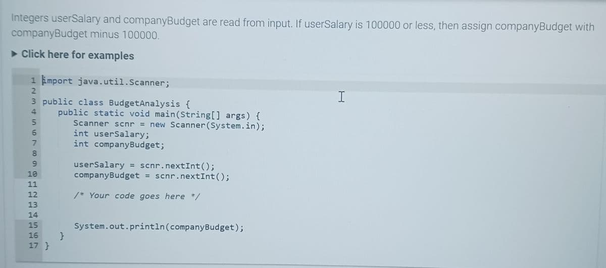 Integers userSalary and companyBudget are read from input. If userSalary is 100000 or less, then assign companyBudget with
companyBudget minus 100000.
► Click here for examples
1 import java.util.Scanner;
2
3 public class Budget Analysis {
34567 023
8
9
10
11
12
13
14
TT
15
public static void main(String[] args) {
Scanner scnr = new Scanner(System.in);
int userSalary;
int company Budget;
16 }
17 }
userSalary = scnr.nextInt ();
company Budget = scnr.nextInt ();
/* Your code goes here */
System.out.println(company Budget);
I