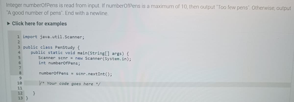 Integer numberOfPens is read from input. If numberOfPens is a maximum of 10, then output "Too few pens". Otherwise, output
"A good number of pens". End with a newline.
►Click here for examples
1 import java.util.Scanner;
2
3 public class PenStudy {
4 public static void main(String[] args) {
5
Scanner scnr = new Scanner(System.in);
int numberOfPens;
6949
7
8
10
11
12 }
13}
numberOfPens = scnr.nextInt();
V* Your code goes here */
