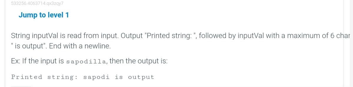 533256.4063714.qx3zqy7
Jump to level 1
String inputVal is read from input. Output "Printed string: ", followed by inputVal with a maximum of 6 char
" is output". End with a newline.
Ex: If the input is sapodilla, then the output is:
Printed string: sapodi is output