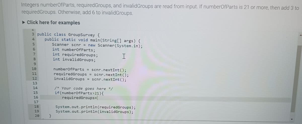 Integers numberOfParts, required Groups, and invalid Groups are read from input. If numberOfParts is 21 or more, then add 3 to
requiredGroups. Otherwise, add 6 to invalidGroups.
► Click here for examples
3 public class GroupSurvey {
4 public static void main(String[] args) {
Scanner scnr = new Scanner(System.in);
int numberOfParts;
int requiredGroups;
I
int invalidGroups;
345679
8
9
10
11
12
13
14
15
16
17
18
19
20
}
numberOfParts = scnr.nextInt ();
requiredGroups = scnr.nextInt ();
invalidGroups = scnr.nextInt ();
/* Your code goes here */
if(numberOfParts>21){
requiredGroups=
System.out.println(requiredGroups);
System.out.println(invalidGroups);