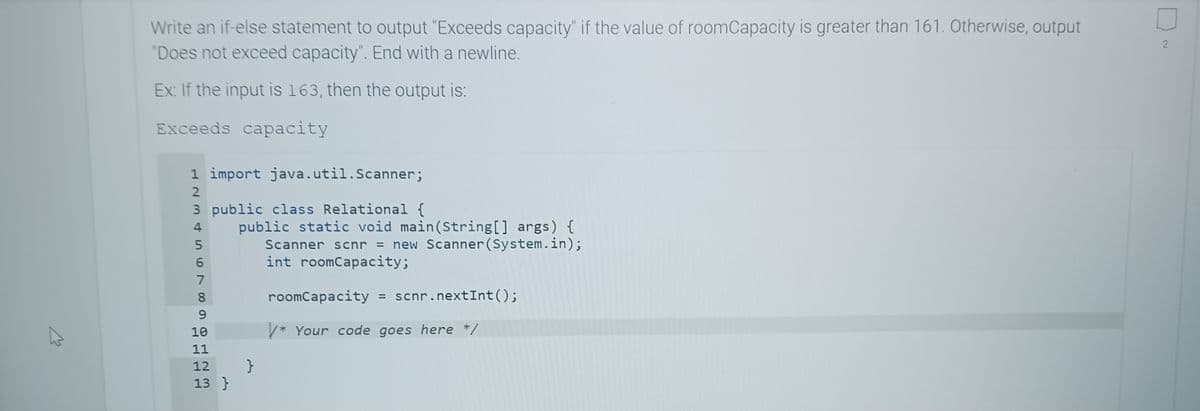 4
Write an if-else statement to output "Exceeds capacity" if the value of roomCapacity is greater than 161. Otherwise, output
"Does not exceed capacity". End with a newline.
Ex: If the input is 163, then the output is:
Exceeds capacity
1 import java.util.Scanner;
3 public class Relational {
4 public static void main(String[] args) {
Scanner scnr = new Scanner(System.in);
int roomCapacity;
L23456789
5
11
10
11
12 }
13 }
roomCapacity = scnr.nextInt ();
/* Your code goes here */
2