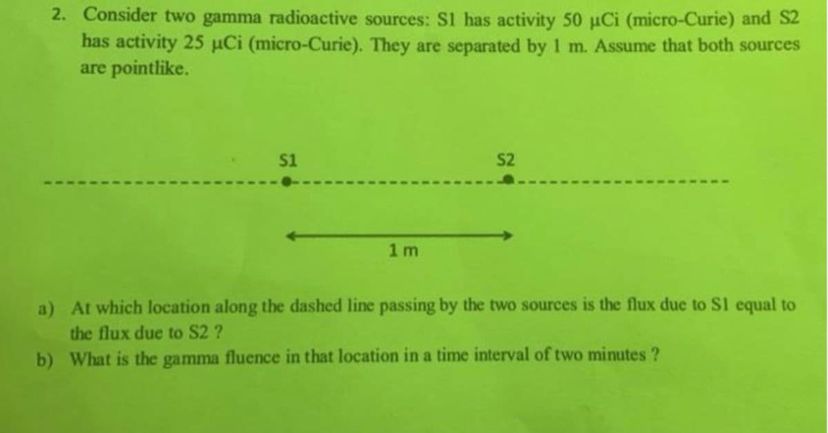 2. Consider two gamma radioactive sources: S1 has activity 50 µCi (micro-Curie) and S2
has activity 25 µCi (micro-Curie). They are separated by 1 m. Assume that both sources
are pointlike.
s1
S2
1 m
a) At which location along the dashed line passing by the two sources is the flux due to S1 equal to
the flux due to S2 ?
b) What is the gamma fluence in that location in a time interval of two minutes ?
