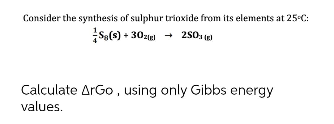 Consider the synthesis of sulphur trioxide from its elements at 25°C:
+ 302(g) → 2SO3 (g)
Calculate ArGo , using only Gibbs energy
values.
