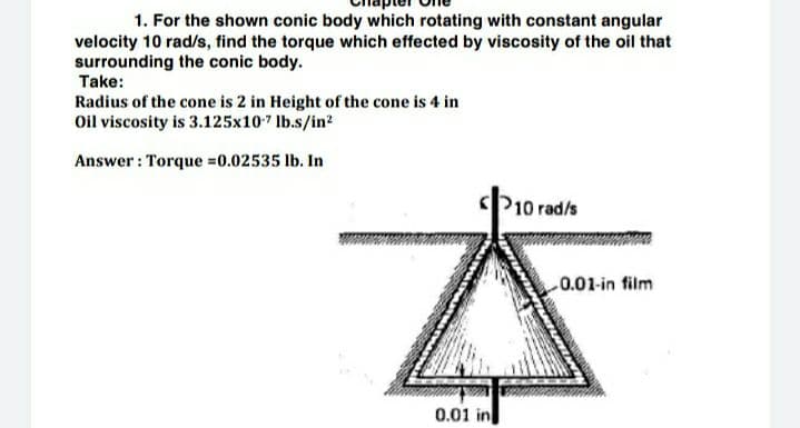 1. For the shown conic body which rotating with constant angular
velocity 10 rad/s, find the torque which effected by viscosity of the oil that
surrounding the conic body.
Take:
Radius of the cone is 2 in Height of the cone is 4 in
Oil viscosity is 3.125x107 lb.s/in?
Answer : Torque =0.02535 lb. In
P10 rad/s
0.01-in film
0.01 in

