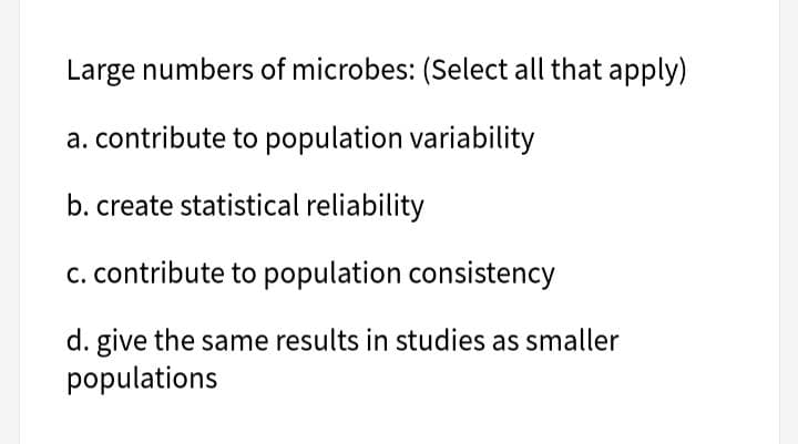 Large numbers of microbes: (Select all that apply)
a. contribute to population variability
b. create statistical reliability
c. contribute to population consistency
d. give the same results in studies as smaller
populations
