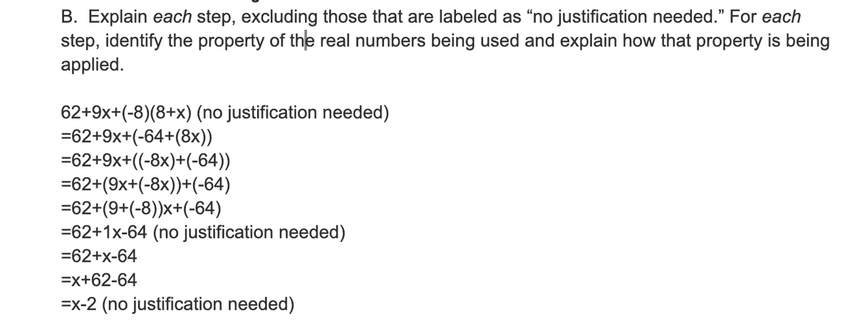 B. Explain each step, excluding those that are labeled as "no justification needed.” For each
step, identify the property of the real numbers being used and explain how that property is being
applied.
62+9x+(-8)(8+x) (no justification needed)
=62+9x+(-64+(8x))
=62+9x+((-8x)+(-64))
=62+(9x+(-8x))+(-64)
=62+(9+(-8))x+(-64)
=62+1x-64 (no justification needed)
=62+x-64
=x+62-64
=x-2 (no justification needed)