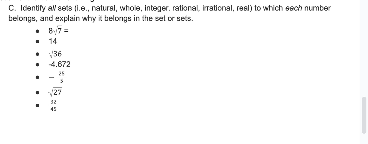 C. Identify all sets (i.e., natural, whole, integer, rational, irrational, real) to which each number
belongs, and explain why it belongs in the set or sets.
8√7 =
14
36
-4.672
25
5
27
32
45