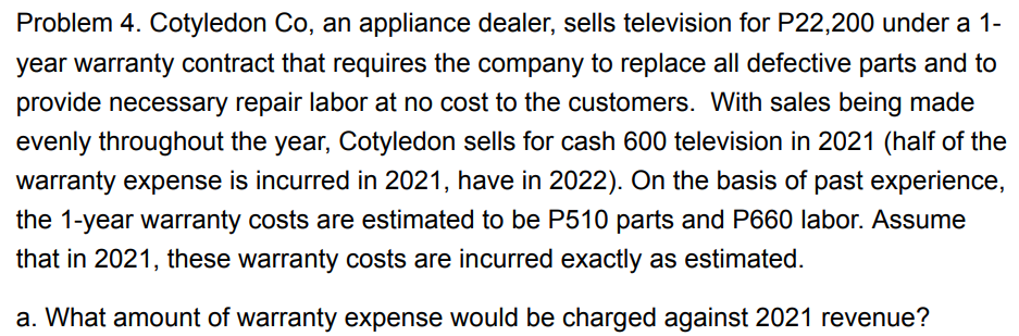 Problem 4. Cotyledon Co, an appliance dealer, sells television for P22,200 under a 1-
year warranty contract that requires the company to replace all defective parts and to
provide necessary repair labor at no cost to the customers. With sales being made
evenly throughout the year, Cotyledon sells for cash 600 television in 2021 (half of the
warranty expense is incurred in 2021, have in 2022). On the basis of past experience,
the 1-year warranty costs are estimated to be P510 parts and P660 labor. Assume
that in 2021, these warranty costs are incurred exactly as estimated.
a. What amount of warranty expense would be charged against 2021 revenue?