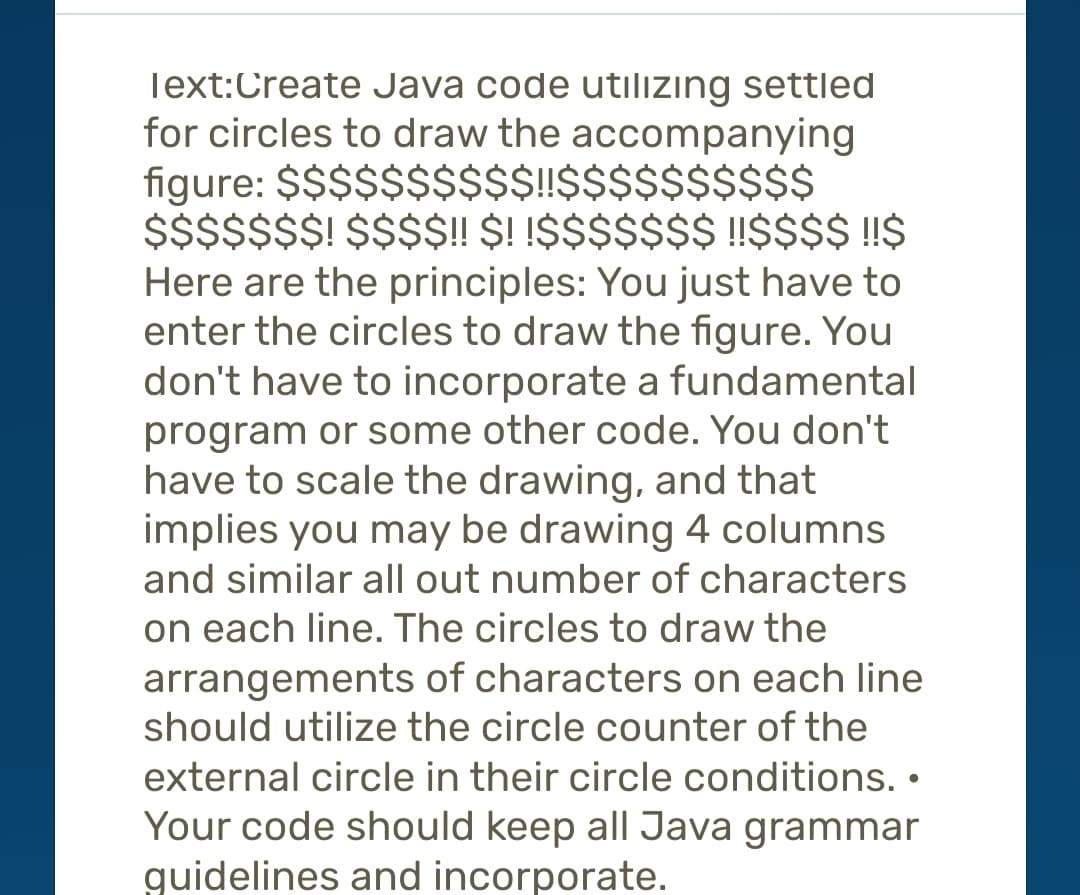 Text:Create Java code utilizing settled
for circles to draw the accompanying
figure: $$$$$$$$$$!!$$$$$$$$$$
$$$$$$$! $$$$!! $! !$$$$$$$ !!$$$$ !!$
Here are the principles: You just have to
enter the circles to draw the figure. You
don't have to incorporate a fundamental
program or some other code. You don't
have to scale the drawing, and that
implies you may be drawing 4 columns
and similar all out number of characters
on each line. The circles to draw the
arrangements of characters on each line
should utilize the circle counter of the
external circle in their circle conditions..
Your code should keep all Java grammar
guidelines and incorporate.