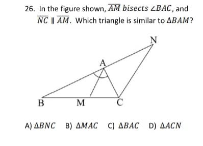 26. In the figure shown, AM bisects ZBAC, and
NC || AM. Which triangle is similar to ABAM?
N
B
M
Α) ΔΒNC B) ΔΜAC C) ΔΒΑC D) ΔACN
