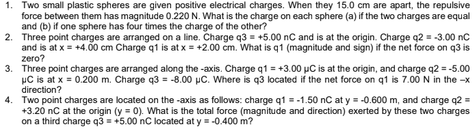 1. Two small plastic spheres are given positive electrical charges. When they 15.0 cm are apart, the repulsive
force between them has magnitude 0.220 N. What is the charge on each sphere (a) if the two charges are equal
and (b) if one sphere has four times the charge of the other?
2. Three point charges are arranged on a line. Charge q3 = +5.00 nC and is at the origin. Charge q2 = -3.00 nC
and is at x = +4.00 cm Charge q1 is at x = +2.00 cm. What is q1 (magnitude and sign) if the net force on q3 is
zero?
3. Three point charges are arranged along the -axis. Charge q1 = +3.00 µC is at the origin, and charge q2 = -5.00
µC is at x = 0.200 m. Charge q3 = -8.00 µC. Where is q3 located if the net force on q1 is 7.00 N in the -x
direction?
4. Two point charges are located on the -axis as follows: charge q1 = -1.50 nC at y = -0.600 m, and charge q2 =
+3.20 nC at the origin (y = 0). What is the total force (magnitude and direction) exerted by these two charges
on a third charge q3 = +5.00 nC located at y = -0.400 m?
%3D

