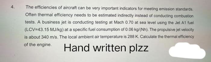 4.
The efficiencies of aircraft can be very important indicators for meeting emission standards.
Often thermal efficiency needs to be estimated indirectly instead of conducting combustion
tests. A business jet is conducting testing at Mach 0.70 at sea level using the Jet A1 fuel
(LCV=43.15 MJ/kg) at a specific fuel consumption of 0.06 kg/(Nh). The propulsive jet velocity
is about 340 m/s. The local ambient air temperature is 288 K. Calculate the thermal efficiency
of the engine.
Hand written plzz