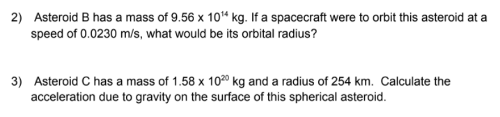 2) Asteroid B has a mass of 9.56 x 10“ kg. If a spacecraft were to orbit this asteroid at a
speed of 0.0230 m/s, what would be its orbital radius?
3) Asteroid C has a mass of 1.58 x 1020 kg and a radius of 254 km. Calculate the
acceleration due to gravity on the surface of this spherical asteroid.
