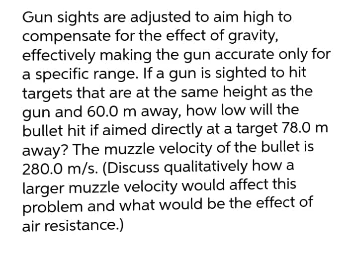 Gun sights are adjusted to aim high to
compensate for the effect of gravity,
effectively making the gun accurate only for
a specific range. If a gun is sighted to hit
targets that are at the same height as the
gun and 60.0 m away, how low will the
bullet hit if aimed directly at a target 78.0 m
away? The muzzle velocity of the bullet is
280.0 m/s. (Discuss qualitatively how a
larger muzzle velocity would affect this
problem and what would be the effect of
air resistance.)
