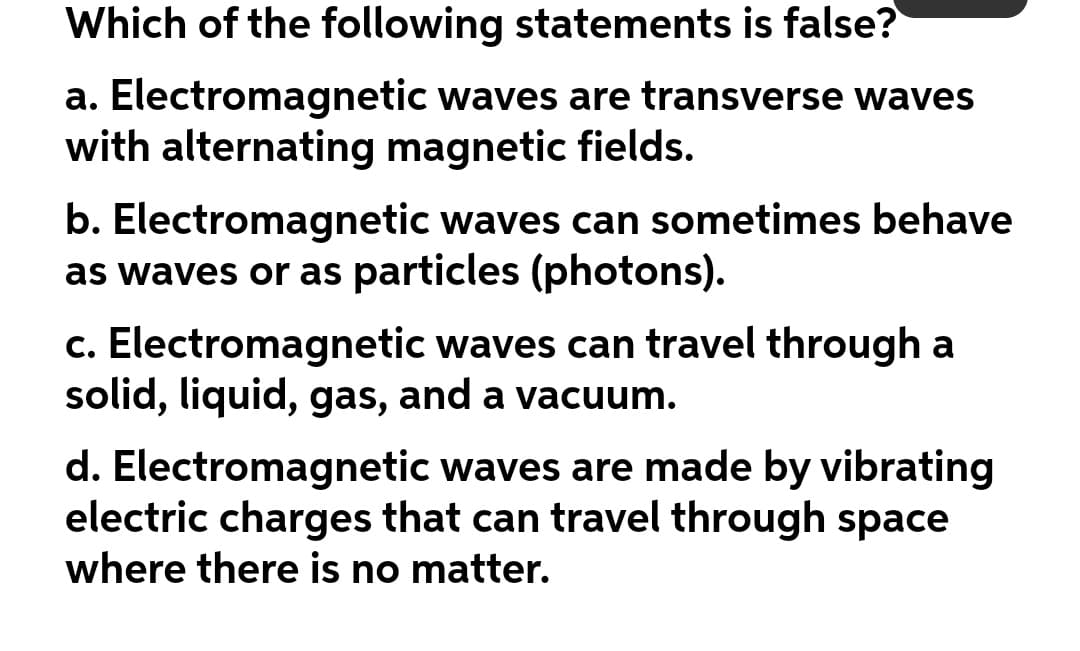 Which of the following statements is false?
a. Electromagnetic waves are transverse waves
with alternating magnetic fields.
b. Electromagnetic waves can sometimes behave
as waves or as particles (photons).
c. Electromagnetic waves can travel through a
solid, liquid, gas, and a vacuum.
d. Electromagnetic waves are made by vibrating
electric charges that can travel through space
where there is no matter.
