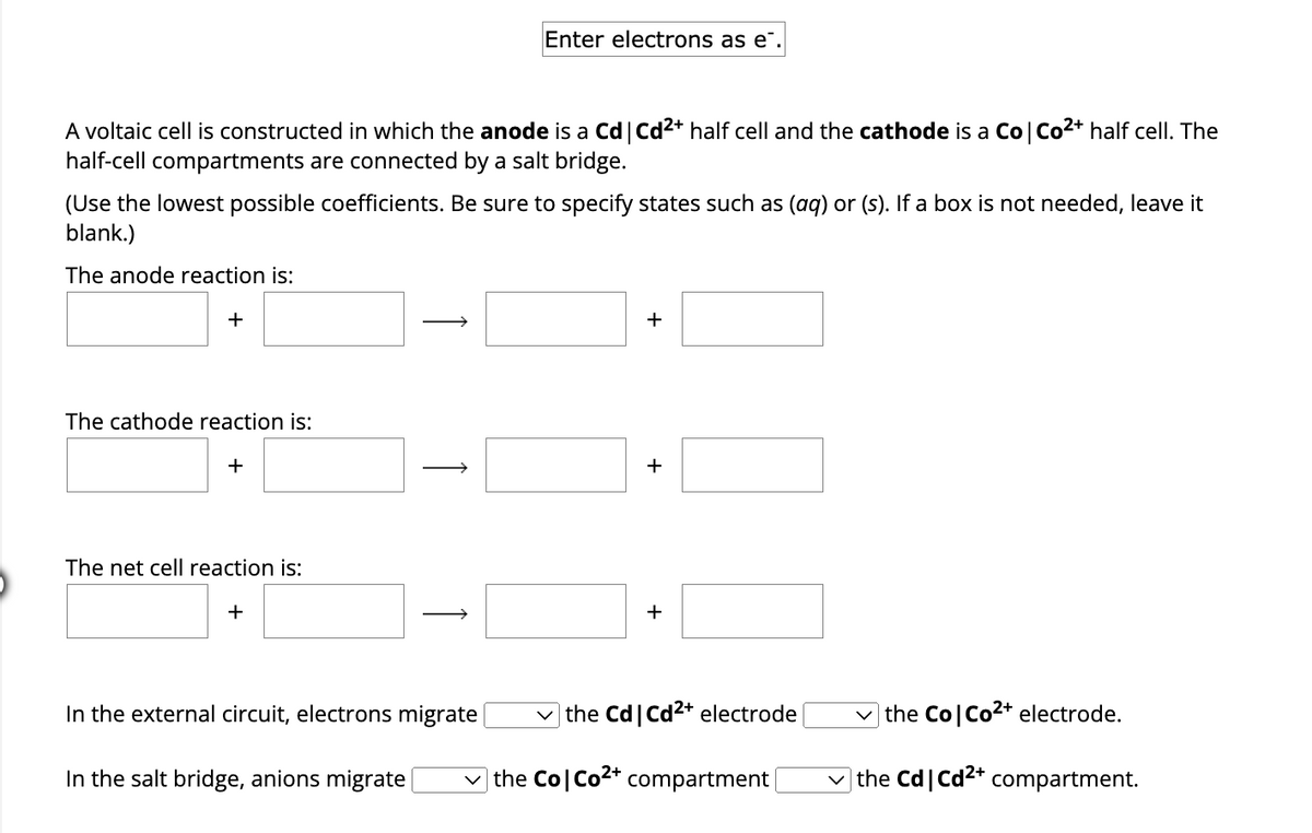 A voltaic cell is constructed in which the anode is a Cd | Cd²+ half cell and the cathode is a Co | Co²+ half cell. The
half-cell compartments are connected by a salt bridge.
(Use the lowest possible coefficients. Be sure to specify states such as (aq) or (s). If a box is not needed, leave it
blank.)
The anode reaction is:
+
The cathode reaction is:
+
The net cell reaction is:
+
Enter electrons as e.
In the external circuit, electrons migrate
In the salt bridge, anions migrate
+
+
the Cd | Cd²+ electrode
✓the Co| Co²+ compartment [
the Co| Co²+ electrode.
the Cd | Cd2+ compartment.
