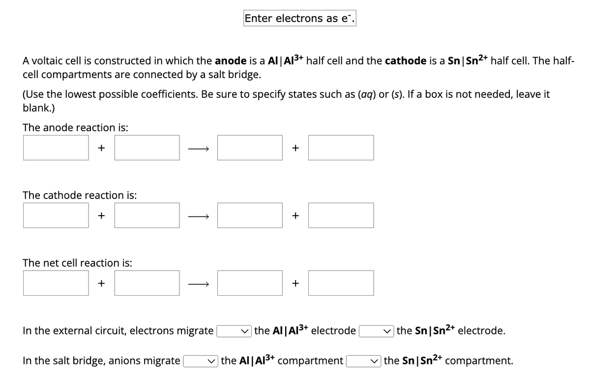 A voltaic cell is constructed in which the anode is a Al | Al³+ half cell and the cathode is a Sn | Sn²+ half cell. The half-
cell compartments are connected by a salt bridge.
(Use the lowest possible coefficients. Be sure to specify states such as (aq) or (s). If a box is not needed, leave it
blank.)
The anode reaction is:
+
The cathode reaction is:
+
The net cell reaction is:
+
Enter electrons as e.
In the external circuit, electrons migrate
In the salt bridge, anions migrate
+
the Al|A1³+ electrode
✓the Al Al³+ compartment |
the Sn|Sn²+ electrode.
✓the Sn|Sn²+ compartment.