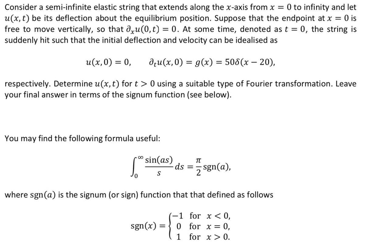 Consider a semi-infinite elastic string that extends along the x-axis from x = 0 to infinity and let
u(x, t) be its deflection about the equilibrium position. Suppose that the endpoint at x = 0 is
free to move vertically, so that axu(0,t) = 0. At some time, denoted as t = 0, the string is
suddenly hit such that the initial deflection and velocity can be idealised as
u(x,0) = 0,
respectively. Determine u(x, t) for t > 0 using a suitable type of Fourier transformation. Leave
your final answer in terms of the signum function (see below).
du(x,0) = g(x) = 508(x − 20),
-
You may find the following formula useful:
S
sin(as)
S
sgn(x) =
ds
=
=
TT
where sgn(a) is the signum (or sign) function that that defined as follows
-1 for x < 0,
0
for x = 0,
1
for x > 0.
sgn(a),