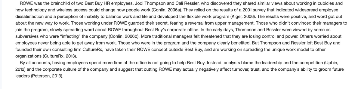 ROWE was the brainchild of two Best Buy HR employees, Jodi Thompson and Cali Ressler, who discovered they shared similar views about working in cubicles and
how technology and wireless access could change how people work (Conlin, 2006a). They relied on the results of a 2001 survey that indicated widespread employee
dissatisfaction and a perception of inability to balance work and life and developed the flexible work program (Kiger, 2006). The results were positive, and word got out
about the new way to work. Those working under ROWE guarded their secret, fearing a reversal from upper management. Those who didn't convinced their managers to
join the program, slowly spreading word about ROWE throughout Best Buy's corporate office. In the early days, Thompson and Ressler were viewed by some as
subversives who were "infecting" the company (Conlin, 2006b). More traditional managers felt threatened that they are losing control and power. Others worried about
employees never being able to get away from work. Those who were in the program and the company clearly benefited. But Thompson and Ressler left Best Buy and
founded their own consulting firm CultureRx, have taken their ROWE concept outside Best Buy, and are working on spreading the unique work model to other
organizations (CultureRx, 2013).
By all accounts, having employees spend more time at the office is not going to help Best Buy. Instead, analysts blame the leadership and the competition (Upbin,
2012) and the corporate culture of the company and suggest that cutting ROWE may actually negatively affect turnover, trust, and the company's ability to groom future
leaders (Peterson, 2013).