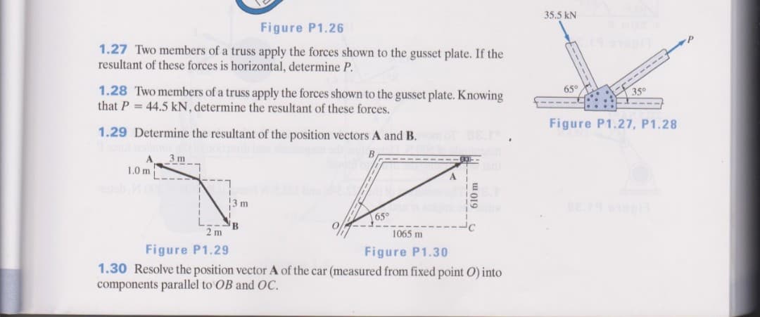 35.5 kN
Figure P1.26
1.27 Two members of a truss apply the forces shown to the gusset plate. If the
resultant of these forces is horizontal, determine P.
1.28 Two members of a truss apply the forces shown to the gusset plate. Knowing
that P = 44.5 kN, determine the resultant of these forces.
U--- ----
65
350
1.29 Determine the resultant of the position vectors A and B.
Figure P1.27, P1.28
A
3 m
1.0 m
13 m
65°
2 m
1065 m
Figure P1.29
Figure P1.30
1.30 Resolve the position vector A of the car (measured from fixed point O) into
components parallel to OB and OC.
