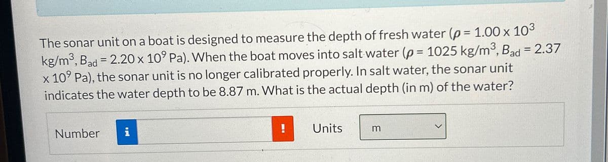 The sonar unit on a boat is designed to measure the depth of fresh water (p = 1.00 x 103
kg/m³, Bad = 2.20 x 109 Pa). When the boat moves into salt water (p = 1025 kg/m³, Bad = 2.37
x 109 Pa), the sonar unit is no longer calibrated properly. In salt water, the sonar unit
indicates the water depth to be 8.87 m. What is the actual depth (in m) of the water?
Number i
!
Units
m