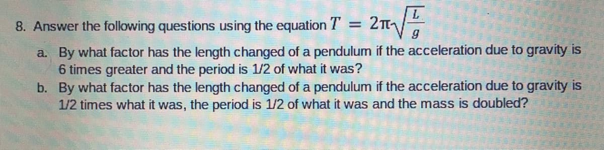 8. Answer the following questions using the equation T = 2TI
a. By what factor has the length changed of a pendulum if the acceleration due to gravity is
6 times greater and the period is 1/2 of what it was?
b. By what factor has the length changed of a pendulum if the acceleration due to gravity is
1/2 times what it was, the period is 1/2 of what it was and the mass is doubled?
