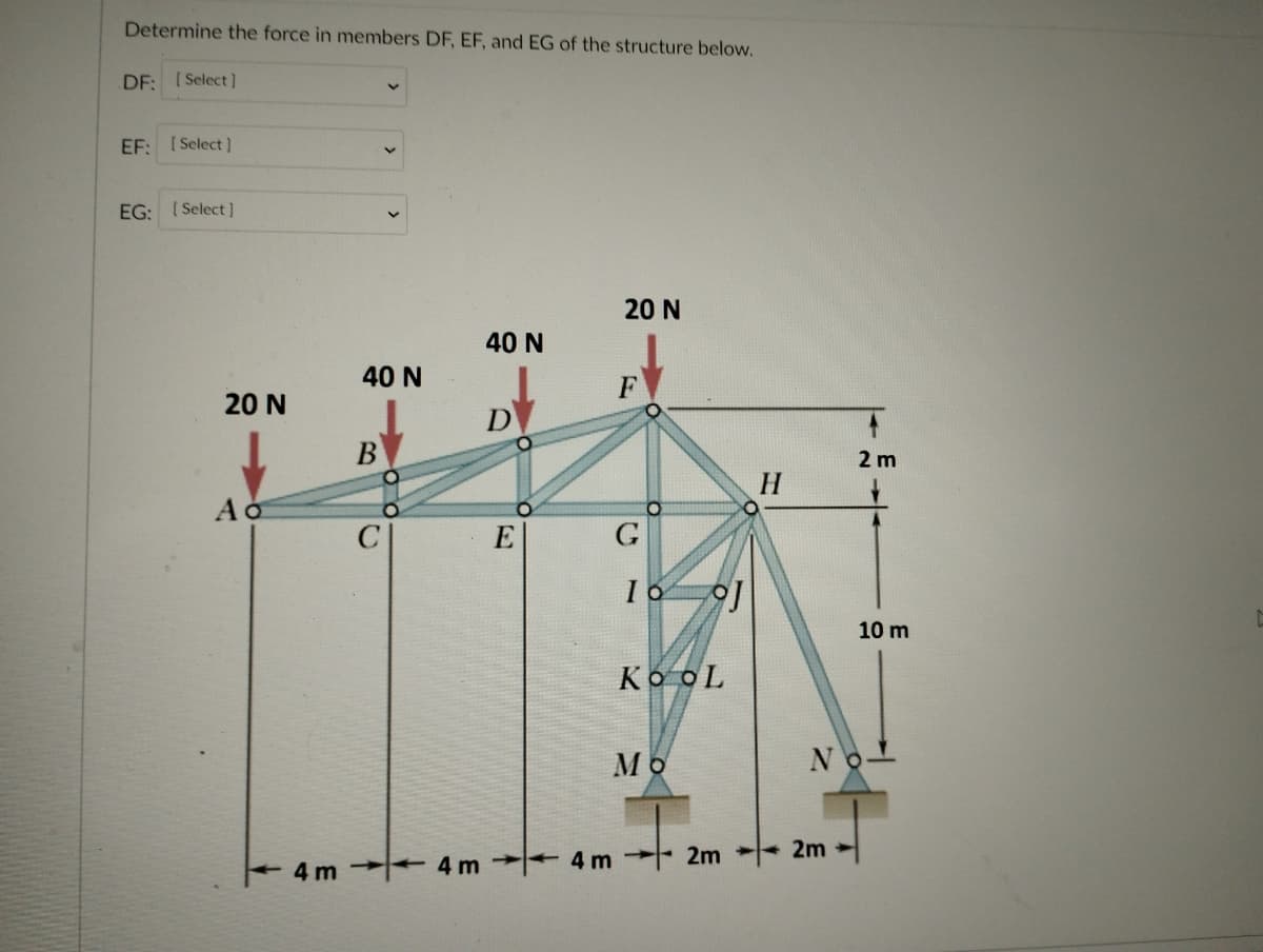 Determine the force in members DF, EF, and EG of the structure below.
DF: [Select l
EF: [Select]
EG: ( Select ]
20 N
40 N
40 N
F
20 N
D
B
2 m
H
C
E
G
10 m
Ko oL
Mo
No-
2m
4m
4m 2m
4 m
