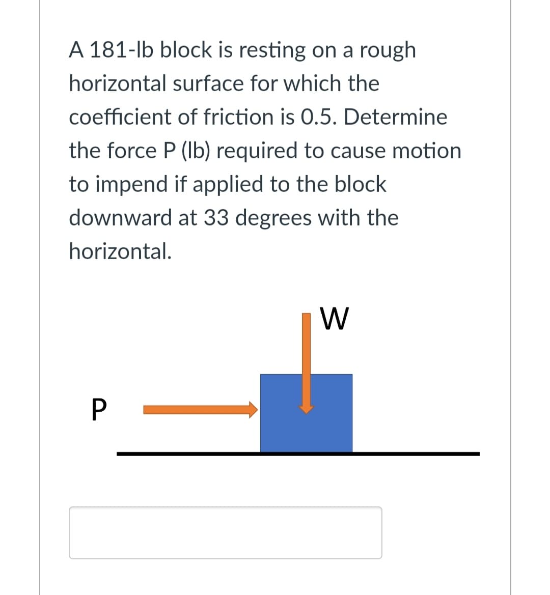 A 181-lb block is resting on a rough
horizontal surface for which the
coefficient of friction is 0.5. Determine
the force P (Ib) required to cause motion
to impend if applied to the block
downward at 33 degrees with the
horizontal.
W
P
