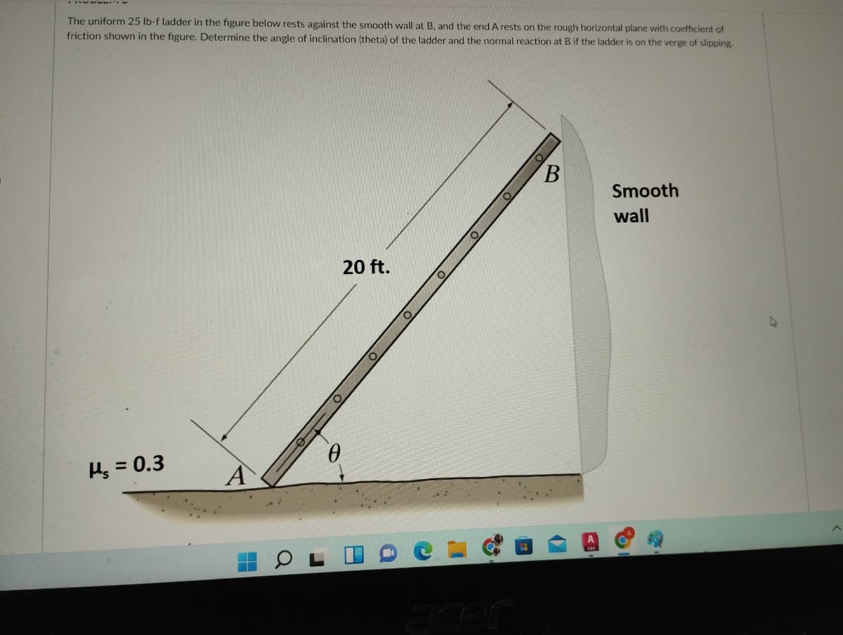 The uniform 25 lb-f ladder in the figure below rests against the smooth wall at B. and the end A rests on the rough horizontal plane with coefficient of
friction shown in the figure. Determine the angle of inclination (theta) of the ladder and the normal reaction at B if the ladder is on the verge of slipping.
Smooth
wall
20 ft.
Hs = 0.3
A
