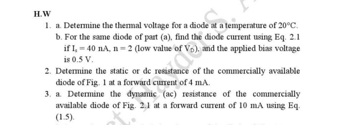 H.W
1. a. Determine the thermal voltage for a diode at a temperature of 20°C.
b. For the same diode of part (a), find the diode current using Eq. 2.1
if Is = 40 nA, n = 2 (low value of VD), and the applied bias voltage
is 0.5 V.
2. Determine the static or dc
ance of the commercially available
diode of Fig. 1 at a forward current of 4 mA.
3. a. Determine the dynamic (ac) resistance of the commercially
available diode of Fig. 2.1 at a forward current of 10 mA using Eq.
(1.5).