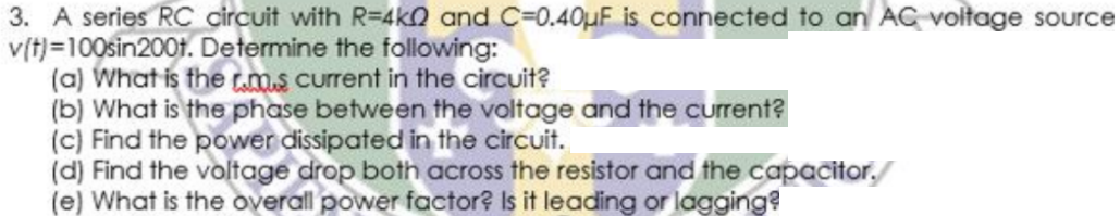 3. A series RC dcircuit with R=4kQ and C=0.40uF is connected to an AC voltage source
v(t)=100sin200t. Determine the following:
(a) What is the ms current in the circuit?
(b) What is the phase between the voltage and the current?
(c) Find the power dissipated in the circuit.
(d) Find the voltage drop both across the resistor and the capacitor,
(e) What is the overall power factor? Is it leading or lagging?
