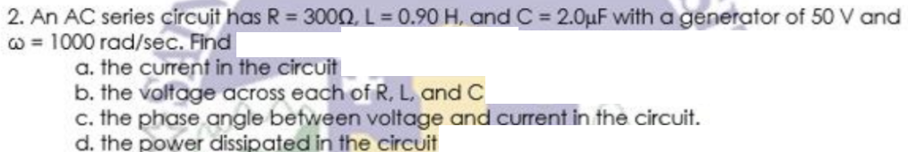 2. An AC series circuit has R = 300Q L= 0.90 H, and C= 2.0uF with a generator of 50 V and
w = 1000 rad/sec. Find
a. the current in the circuit
b. the voltage across each of R, L, and C
c. the phase angle between voltage and current in the circuit.
d. the power dissipated in the circuit
%3D
%3D
