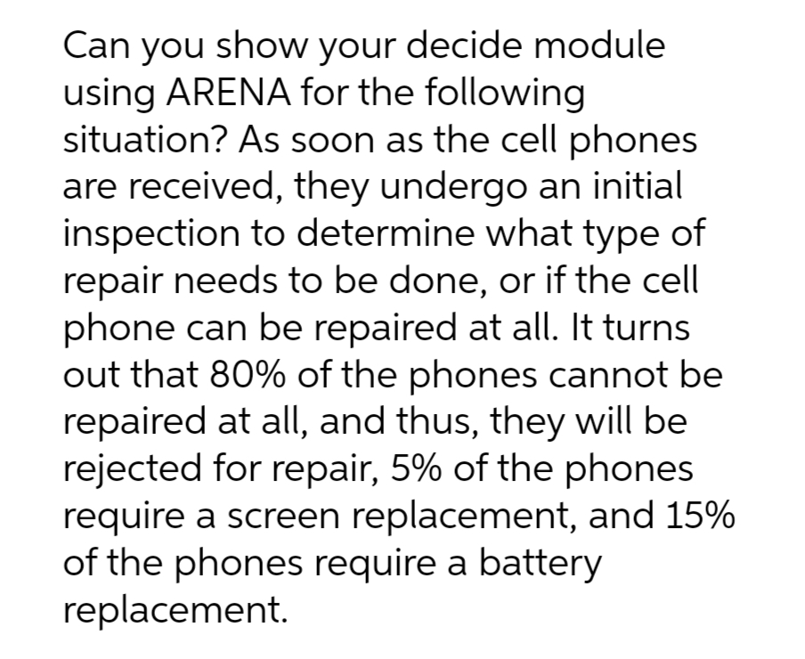 Can you show your decide module
using ARENA for the following
situation? As soon as the cell phones
are received, they undergo an initial
inspection to determine what type of
repair needs to be done, or if the cell
phone can be repaired at all. It turns
out that 80% of the phones cannot be
repaired at all, and thus, they will be
rejected for repair, 5% of the phones
require a screen replacement, and 15%
of the phones require a battery
replacement.