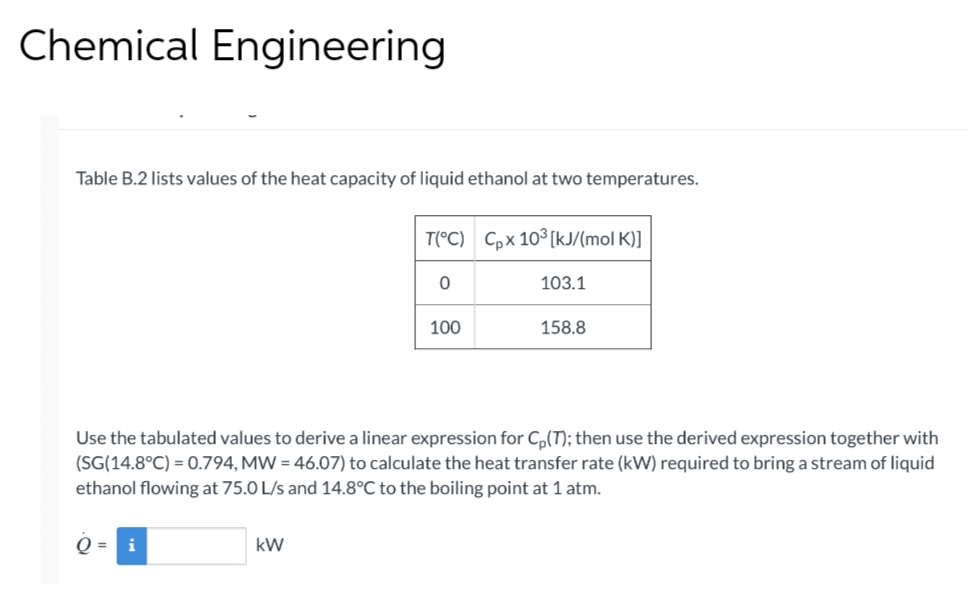 Chemical Engineering
Table B.2 lists values of the heat capacity of liquid ethanol at two temperatures.
O =
i
T(°C) Cpx 10³ [kJ/(mol K)]
kW
0
100
Use the tabulated values to derive a linear expression for C₂(T); then use the derived expression together with
(SG(14.8°C) = 0.794, MW = 46.07) to calculate the heat transfer rate (kW) required to bring a stream of liquid
ethanol flowing at 75.0 L/s and 14.8°C to the boiling point at 1 atm.
103.1
158.8