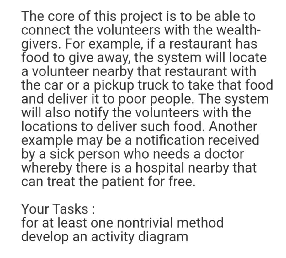 The core of this project is to be able to
connect the volunteers with the wealth-
givers. For example, if a restaurant has
food to give away, the system will locate
a volunteer nearby that restaurant with
the car or a pickup truck to take that food
and deliver it to poor people. The system
will also notify the volunteers with the
locations to deliver such food. Another
example may be a notification received
by a sick person who needs a doctor
whereby there is a hospital nearby that
can treat the patient for free.
Your Tasks:
for at least one nontrivial method
develop an activity diagram