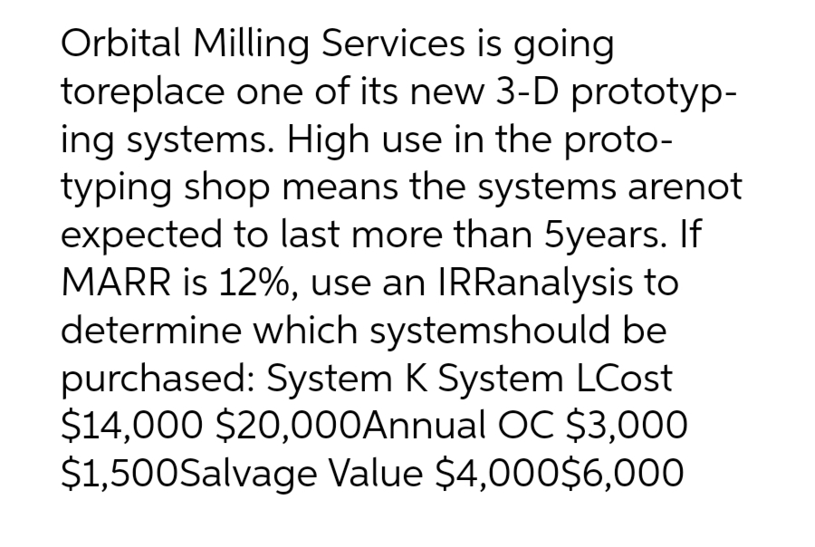 Orbital Milling Services is going
toreplace one of its new 3-D prototyp-
ing systems. High use in the proto-
typing shop means the systems arenot
expected to last more than 5years. If
MARR is 12%, use an IRRanalysis to
determine which systemshould be
purchased: System K System LCost
$14,000 $20,000Annual OC $3,000
$1,500Salvage Value $4,000$6,000