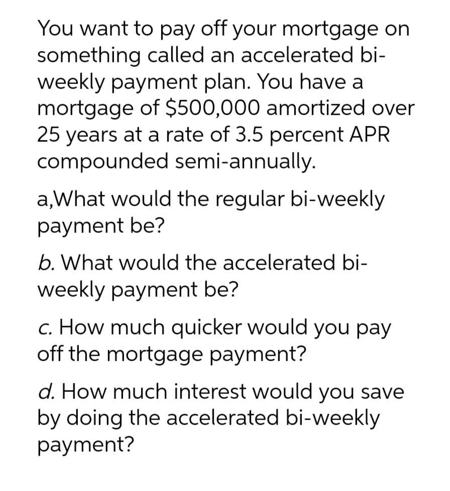 You want to pay off your mortgage on
something called an accelerated bi-
weekly payment plan. You have a
mortgage of $500,000 amortized over
25 years at a rate of 3.5 percent APR
compounded semi-annually.
a,What would the regular bi-weekly
payment be?
b. What would the accelerated bi-
weekly payment be?
c. How much quicker would you pay
off the mortgage payment?
d. How much interest would you save
by doing the accelerated bi-weekly
payment?