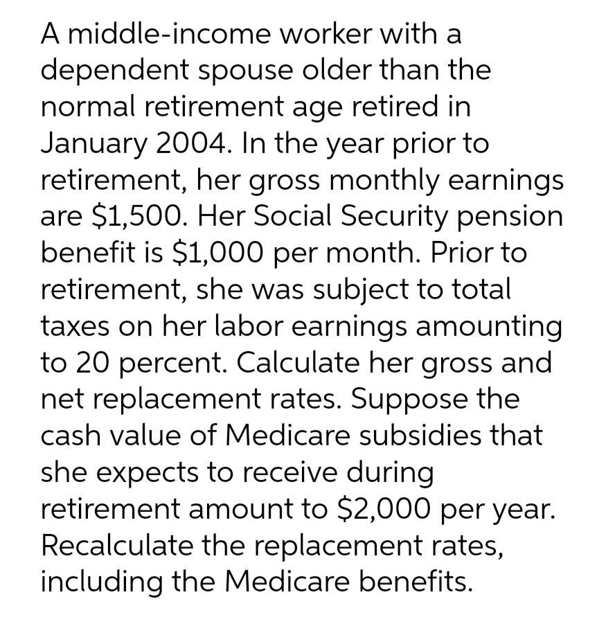 A middle-income worker with a
dependent spouse older than the
normal retirement age retired in
January 2004. In the year prior to
retirement, her gross monthly earnings
are $1,500. Her Social Security pension
benefit is $1,000 per month. Prior to
retirement, she was subject to total
taxes on her labor earnings amounting
to 20 percent. Calculate her gross and
net replacement rates. Suppose the
cash value of Medicare subsidies that
she expects to receive during
retirement amount to $2,000 per year.
Recalculate the replacement rates,
including the Medicare benefits.