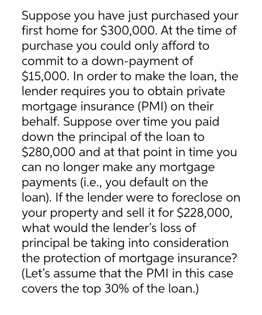 Suppose you have just purchased your
first home for $300,000. At the time of
purchase you could only afford to
commit to a down-payment of
$15,000. In order to make the loan, the
lender requires you to obtain private
mortgage insurance (PMI) on their
behalf. Suppose over time you paid
down the principal of the loan to
$280,000 and at that point in time you
can no longer make any mortgage
payments (i.e., you default on the
loan). If the lender were to foreclose on
your property and sell it for $228,000,
what would the lender's loss of
principal be taking into consideration
the protection of mortgage insurance?
(Let's assume that the PMI in this case
covers the top 30% of the loan.)
