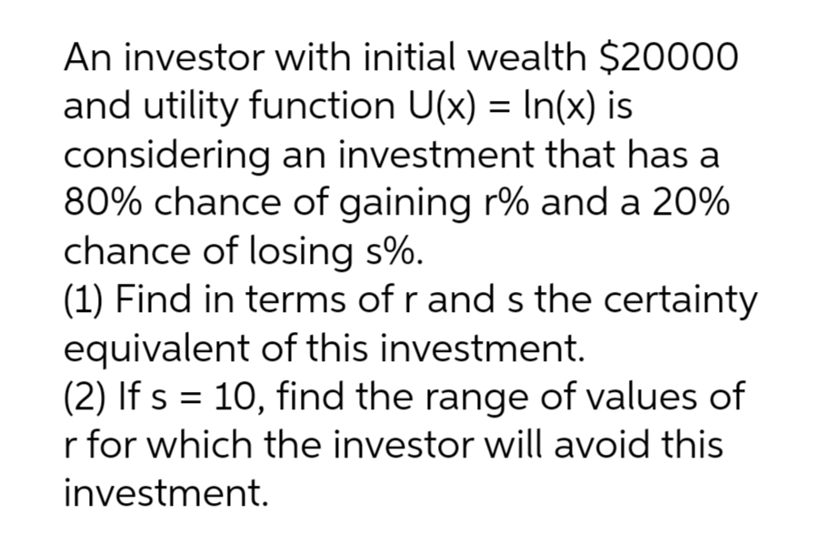 An investor with initial wealth $20000
and utility function U(x) = In(x) is
considering an investment that has a
80% chance of gaining r% and a 20%
chance of losing s%.
(1) Find in terms of r and s the certainty
equivalent of this investment.
(2) If s = 10, find the range of values of
r for which the investor will avoid this
investment.