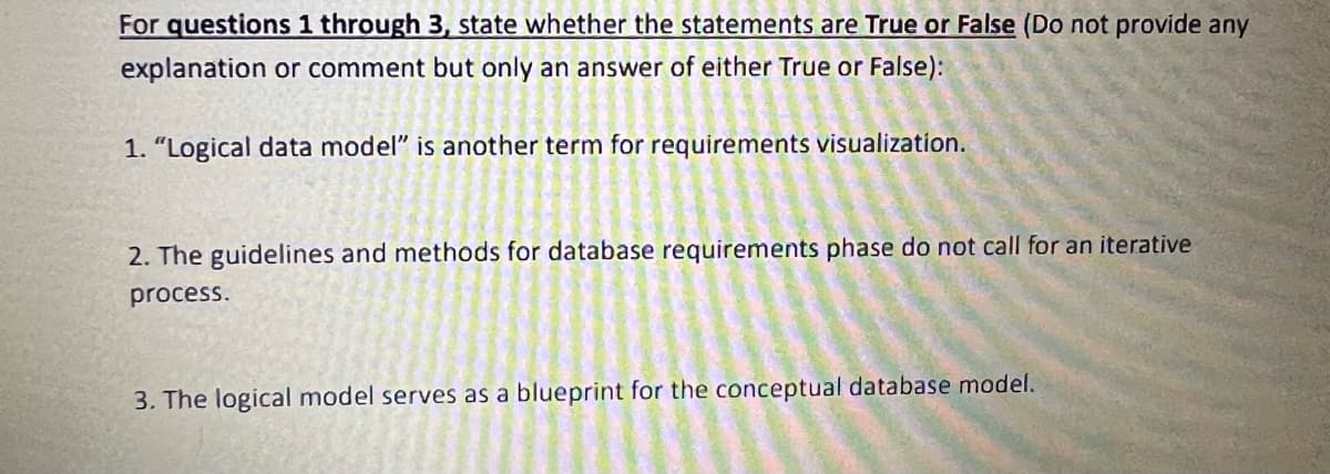 For questions 1 through 3, state whether the statements are True or False (Do not provide any
explanation or comment but only an answer of either True or False):
1. "Logical data model" is another term for requirements visualization.
2. The guidelines and methods for database requirements phase do not call for an iterative
process.
비
a
3. The logical model serves as a blueprint for the conceptual database model.